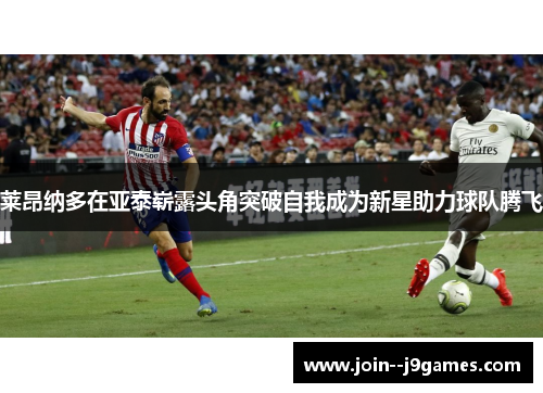 莱昂纳多在亚泰崭露头角突破自我成为新星助力球队腾飞