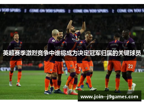 英超赛季激烈竞争中谁将成为决定冠军归属的关键球员