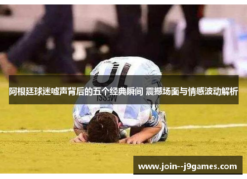 阿根廷球迷嘘声背后的五个经典瞬间 震撼场面与情感波动解析 阿根廷球迷嘘声背后的五个经典瞬间 震撼场面与情感波动解析